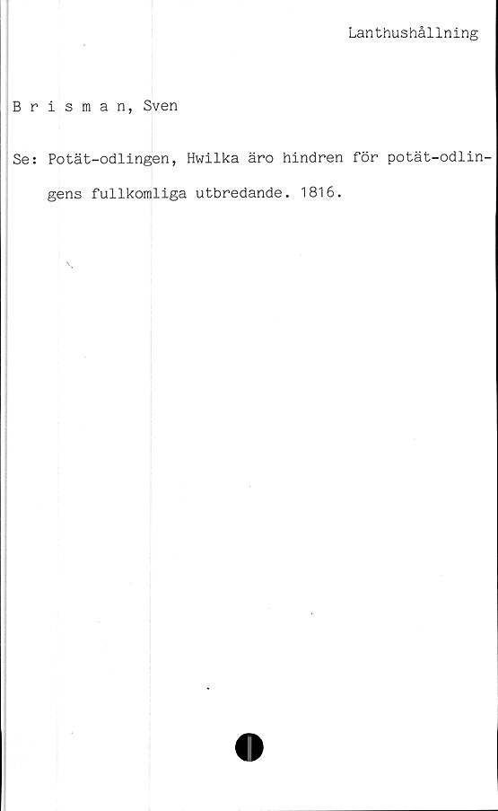  ﻿Lanthushållning
Brisman, Sven
Se: Potät-odlingen, Hwilka äro hindren för potät-odlin-
gens fullkomliga utbredande. 1816.